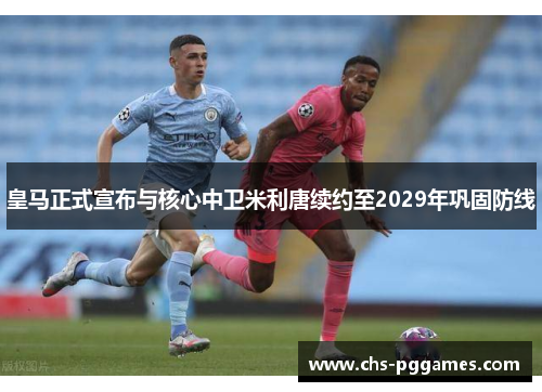 皇马正式宣布与核心中卫米利唐续约至2029年巩固防线