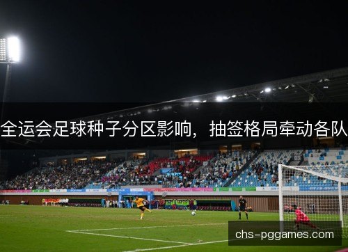 全运会足球种子分区影响,抽签格局牵动各队 全运会足球种子分区影响,抽签格局牵动各队